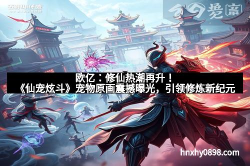 欧亿：修仙热潮再升！《仙宠炫斗》宠物原画震撼曝光，引领修炼新纪元